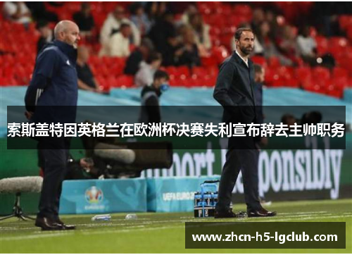 索斯盖特因英格兰在欧洲杯决赛失利宣布辞去主帅职务